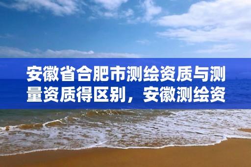 安徽省合肥市测绘资质与测量资质得区别，安徽测绘资质办理