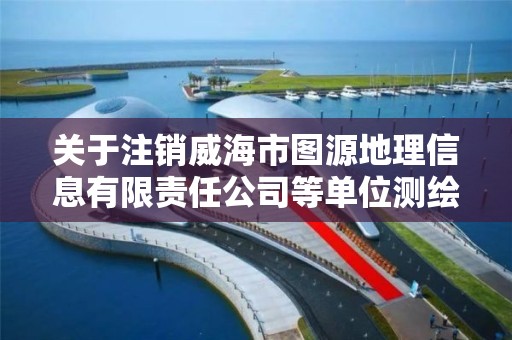 关于注销威海市图源地理信息有限责任公司等单位测绘资质的公告