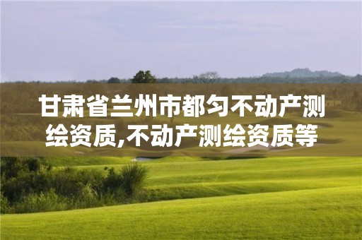 甘肃省兰州市都匀不动产测绘资质,不动产测绘资质等级