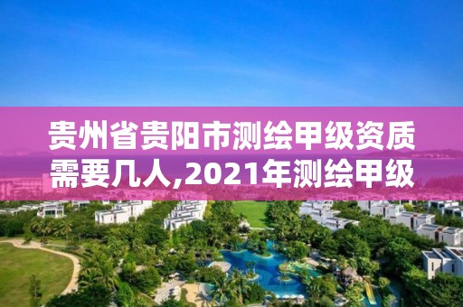 贵州省贵阳市测绘甲级资质需要几人,2021年测绘甲级资质申报条件