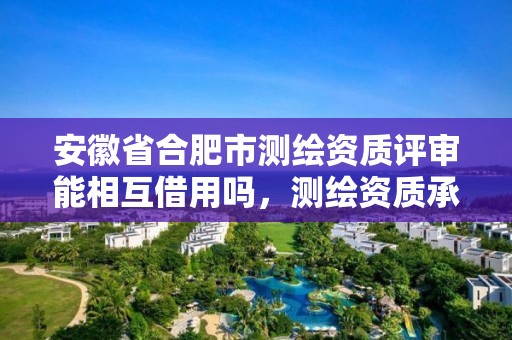 安徽省合肥市测绘资质评审能相互借用吗，测绘资质承接业务范围