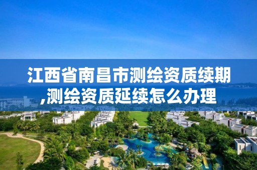 江西省南昌市测绘资质续期,测绘资质延续怎么办理