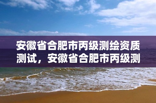 安徽省合肥市丙级测绘资质测试，安徽省合肥市丙级测绘资质测试中心电话