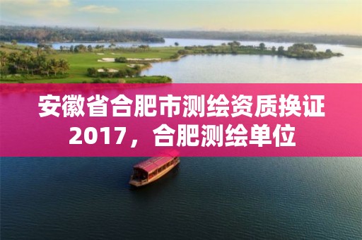 安徽省合肥市测绘资质换证2017，合肥测绘单位