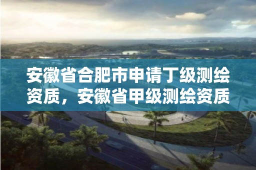 安徽省合肥市申请丁级测绘资质，安徽省甲级测绘资质单位