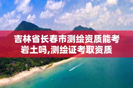 吉林省长春市测绘资质能考岩土吗,测绘证考取资质