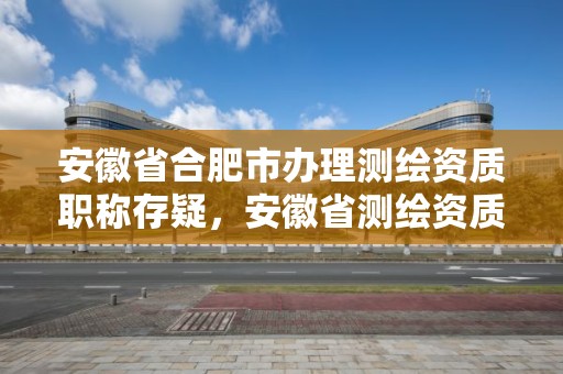 安徽省合肥市办理测绘资质职称存疑，安徽省测绘资质申请