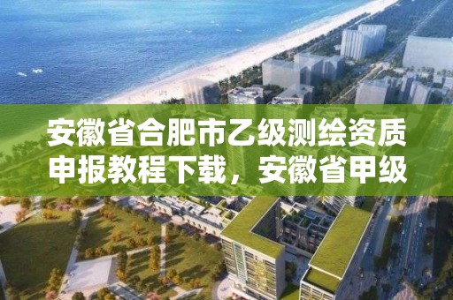 安徽省合肥市乙级测绘资质申报教程下载，安徽省甲级测绘资质单位