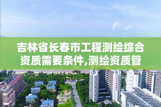 吉林省长春市工程测绘综合资质需要条件,测绘资质管理平台。