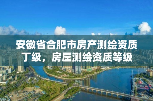 安徽省合肥市房产测绘资质丁级，房屋测绘资质等级