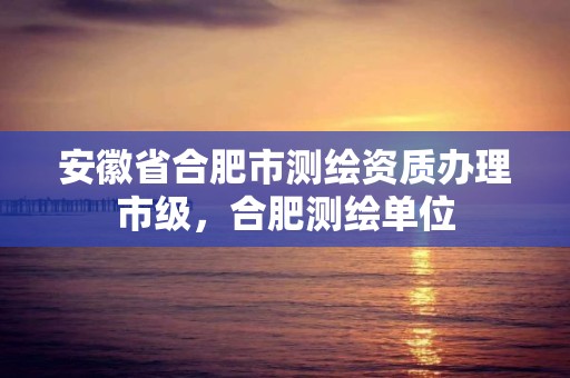 安徽省合肥市测绘资质办理市级，合肥测绘单位