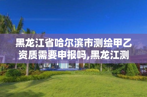 黑龙江省哈尔滨市测绘甲乙资质需要申报吗,黑龙江测绘公司乙级资质。