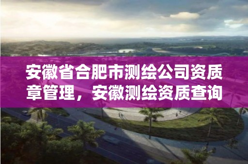 安徽省合肥市测绘公司资质章管理，安徽测绘资质查询系统