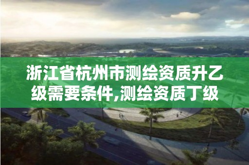 浙江省杭州市测绘资质升乙级需要条件,测绘资质丁级升丙级。