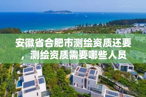 安徽省合肥市测绘资质还要，测绘资质需要哪些人员