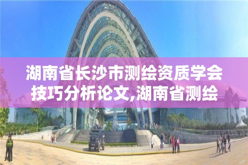 湖南省长沙市测绘资质学会技巧分析论文,湖南省测绘资质申请公示。