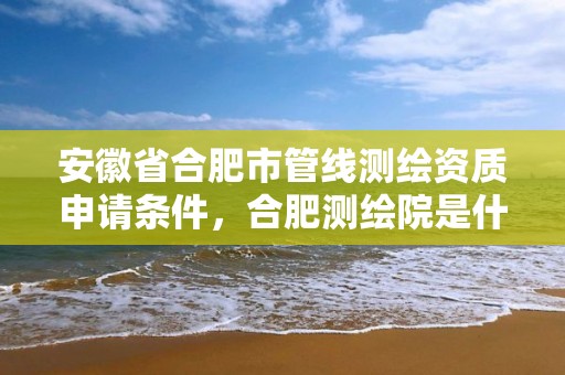 安徽省合肥市管线测绘资质申请条件，合肥测绘院是什么单位