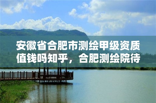 安徽省合肥市测绘甲级资质值钱吗知乎，合肥测绘院待遇怎么样