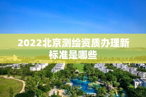 2022北京测绘资质办理新标准是哪些