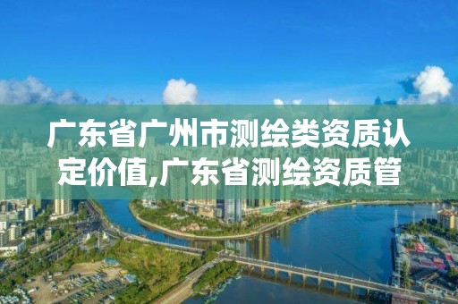 广东省广州市测绘类资质认定价值,广东省测绘资质管理系统。