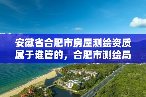 安徽省合肥市房屋测绘资质属于谁管的，合肥市测绘局二手房信息