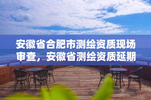 安徽省合肥市测绘资质现场审查，安徽省测绘资质延期公告