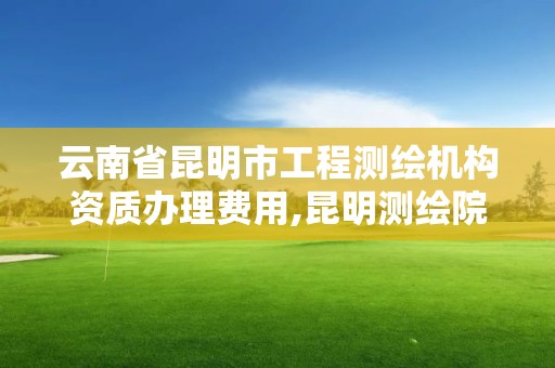 云南省昆明市工程测绘机构资质办理费用,昆明测绘院是什么单位。