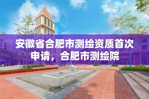 安徽省合肥市测绘资质首次申请，合肥市测绘院