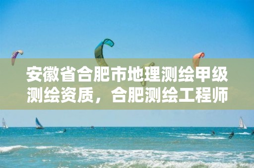 安徽省合肥市地理测绘甲级测绘资质，合肥测绘工程师