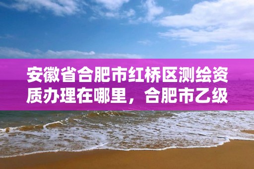 安徽省合肥市红桥区测绘资质办理在哪里，合肥市乙级测绘公司