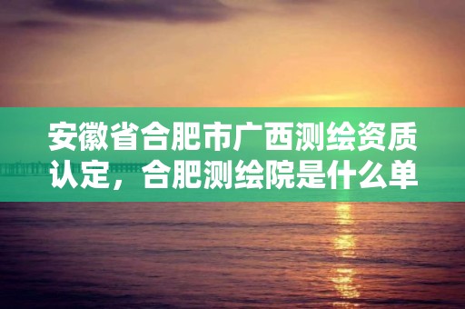 安徽省合肥市广西测绘资质认定，合肥测绘院是什么单位