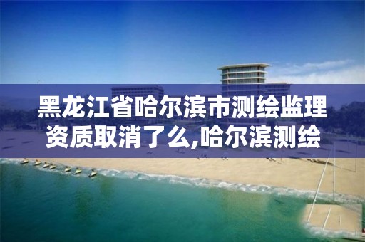 黑龙江省哈尔滨市测绘监理资质取消了么,哈尔滨测绘局是干什么的。