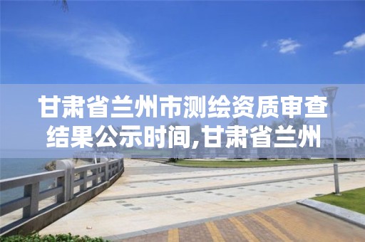 甘肃省兰州市测绘资质审查结果公示时间,甘肃省兰州市测绘资质审查结果公示时间是多少。