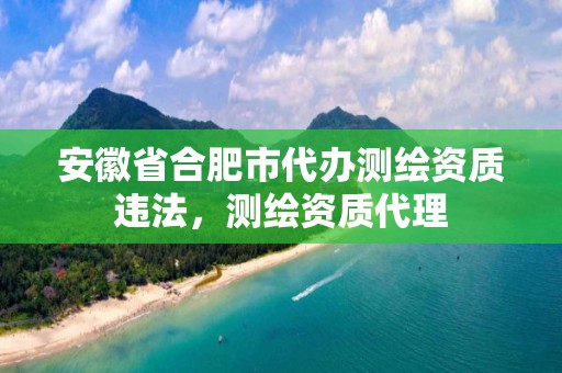 安徽省合肥市代办测绘资质违法，测绘资质代理