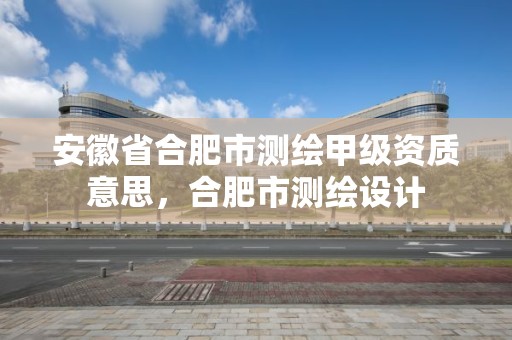 安徽省合肥市测绘甲级资质意思，合肥市测绘设计