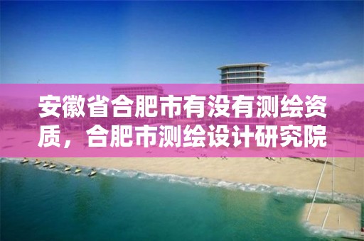 安徽省合肥市有没有测绘资质，合肥市测绘设计研究院属于企业吗?