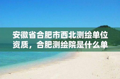 安徽省合肥市西北测绘单位资质，合肥测绘院是什么单位