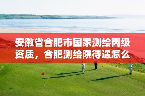 安徽省合肥市国家测绘丙级资质，合肥测绘院待遇怎么样