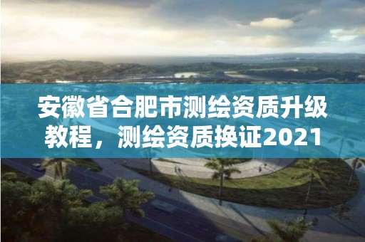 安徽省合肥市测绘资质升级教程，测绘资质换证2021