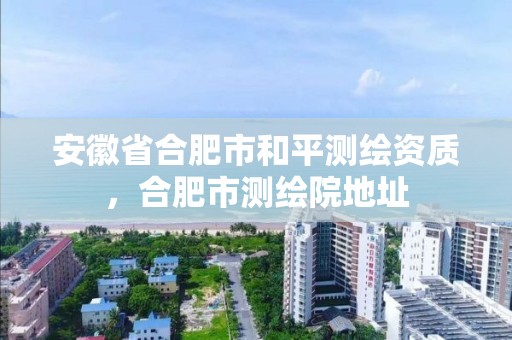 安徽省合肥市和平测绘资质，合肥市测绘院地址