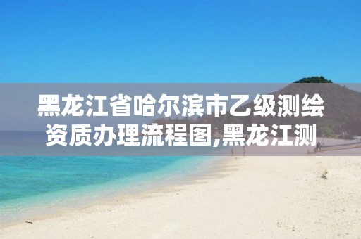 黑龙江省哈尔滨市乙级测绘资质办理流程图,黑龙江测绘公司乙级资质。