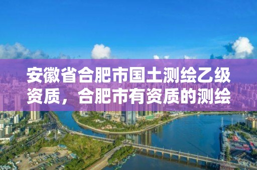 安徽省合肥市国土测绘乙级资质，合肥市有资质的测绘公司