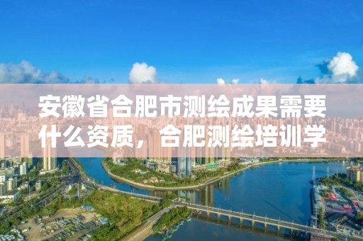 安徽省合肥市测绘成果需要什么资质，合肥测绘培训学校