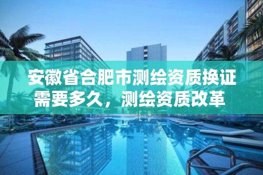 安徽省合肥市测绘资质换证需要多久，测绘资质改革 贴吧