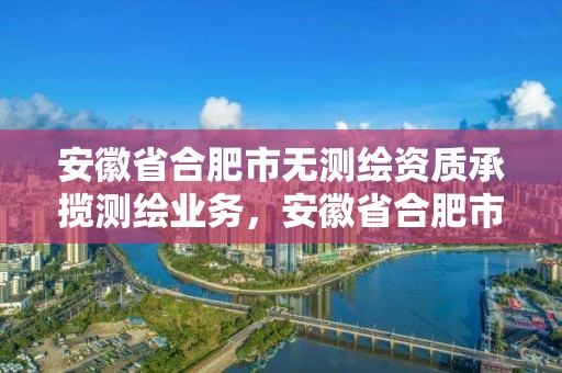 安徽省合肥市无测绘资质承揽测绘业务，安徽省合肥市无测绘资质承揽测绘业务的企业