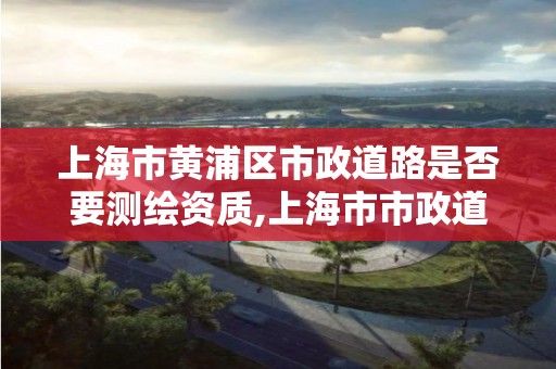 上海市黄浦区市政道路是否要测绘资质,上海市市政道路建设及整治工程全要素技术规定。