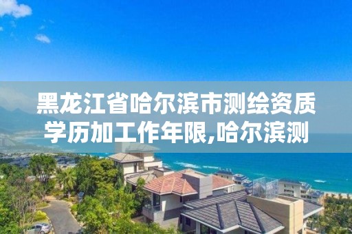 黑龙江省哈尔滨市测绘资质学历加工作年限,哈尔滨测绘局是干什么的。