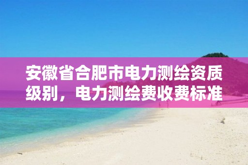 安徽省合肥市电力测绘资质级别，电力测绘费收费标准