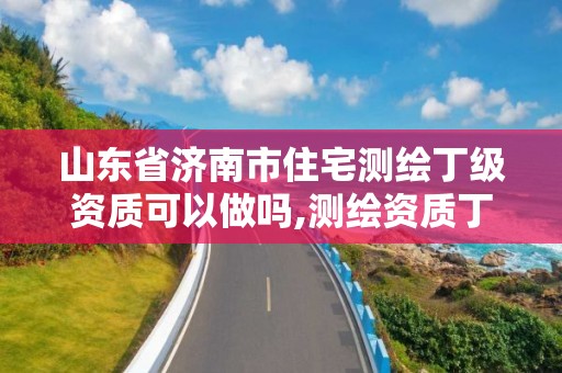 山东省济南市住宅测绘丁级资质可以做吗,测绘资质丁级是什么意思。