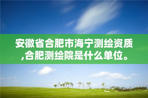 安徽省合肥市海宁测绘资质,合肥测绘院是什么单位。